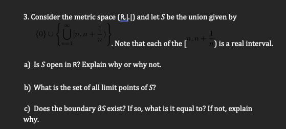 3. Consider the metric space (R..|) and let S be the union given by
(0}U UI
J. Note that each of the [
n) is a real interval.
a) Is S open in R? Explain why or why not.
b) What is the set of all limit points of S?
c) Does the boundary aS exist? If so, what is it equal to? If not, explain
why.
