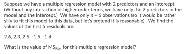 Suppose we have a multiple regression model with 2 predictors and an intercept.
(Without any interaction or higher order terms, we have only the 2 predictors in the
model and the intercept.) We have only n= 6 observations (so it would be rather
silly to fit this model to this data, but let's pretend it is reasonable). We find the
values of the first 5 residuals are:
2.6, 2.3, 2.5, -1.5, -1.4
What is the value of MSRes for this multiple regression model?
