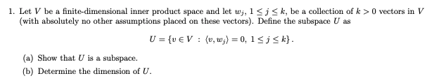 1. Let V be a finite-dimensional inner product space and let wj, 1<j< k, be a collection of k > 0 vectors in V
(with absolutely no other assumptions placed on these vectors). Define the subspace U as
U = {v € V : (v, w;) = 0, 1<j< k}.
(a) Show that U is a subspace.
(b) Determine the dimension of U.
