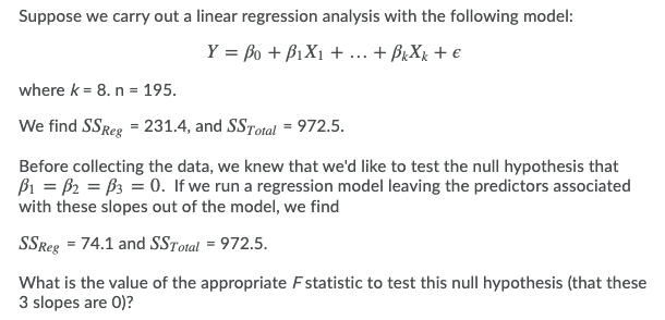 Suppose we carry out a linear regression analysis with the following model:
Y = Bo + B1X1 + .. + BrXr + €
where k = 8. n = 195.
We find SSReg = 231.4, and SSTotal = 972.5.
Before collecting the data, we knew that we'd like to test the null hypothesis that
Bi = B2 = 63 = 0. If we run a regression model leaving the predictors associated
with these slopes out of the model, we find
SSReg = 74.1 and SSTotal = 972.5.
What is the value of the appropriate Fstatistic to test this null hypothesis (that these
3 slopes are 0)?
