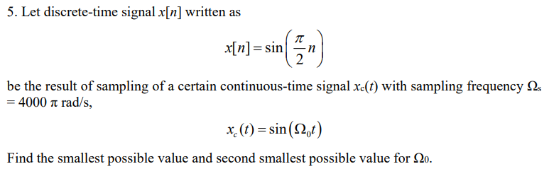 5. Let discrete-time signal x[n] written as
x[n] = sin
2
be the result of sampling of a certain continuous-time signal x-(t) with sampling frequency Ns
= 4000 a rad/s,
x. (1) = sin (2,t)
Find the smallest possible value and second smallest possible value for 20.

