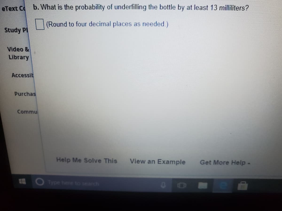 eText C b. What is the probability of underfilling the bottle by at least 13 milliliters?
(Round to four decimal places as needed.)
Study PI
Video &
Library
Accessit
Purchas
Commu
Help Me Solve This
View an Example
Get More Help-
Type here to search
03
