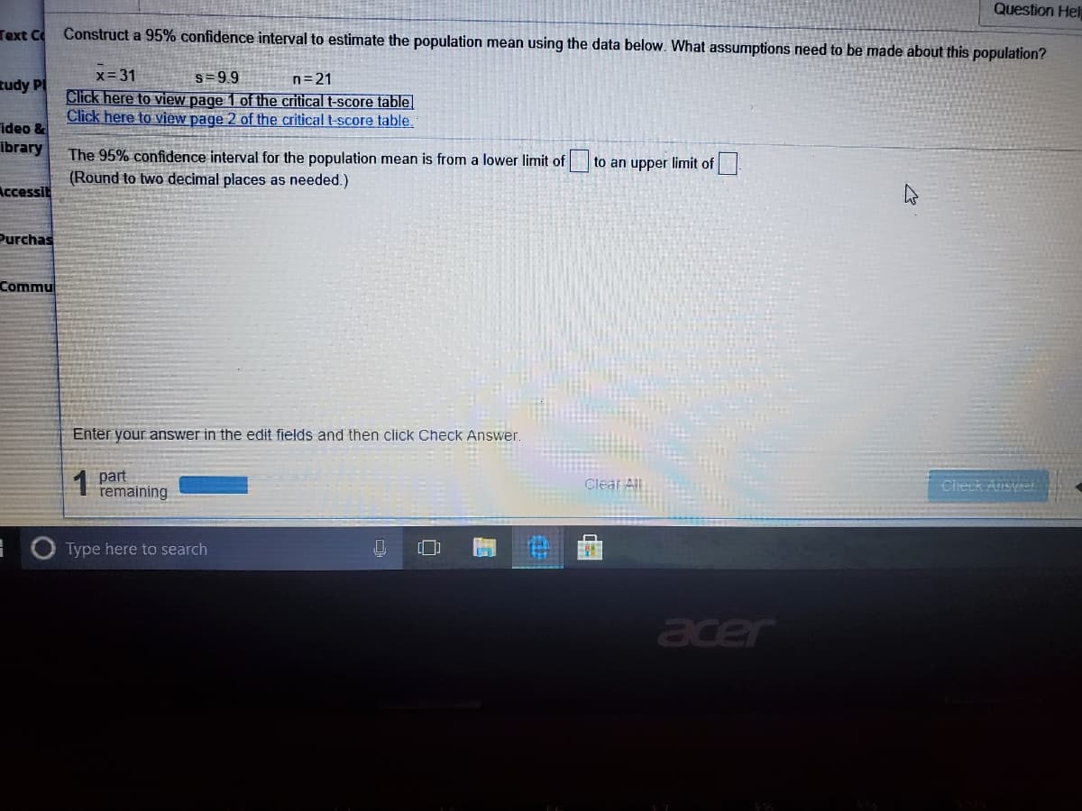 Question Hel
Text Co
Construct a 95% confidence interval to estimate the population mean using the data below. What assumptions need to be made about this population?
s = 99
Click here to view page 1 of the critical t-score table
Click here to view page 2 of the critical t-score table.
x=31
n=21
tudy PI
ideo &
ibrary
The 95% confidence interval for the population mean is from a lower limit of
(Round to two decimal places as needed.)
to an upper limit of
Accessit
Purchas
Commu
Enter your answer in the edit fields and then click Check Answer.
1
part
remaining
Clear All
CheckAns
O Type here to search
acer
