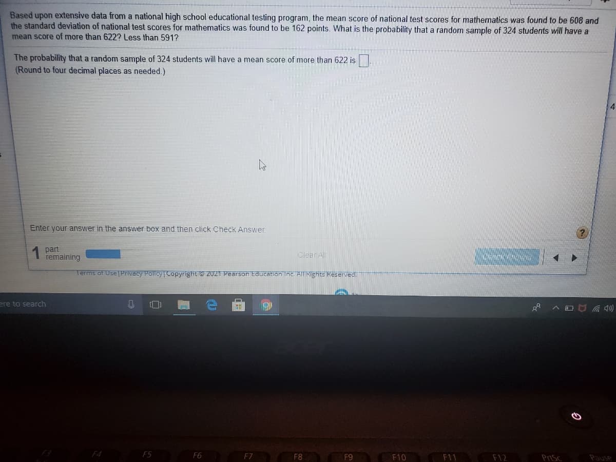 Based upon extensive data from a national high school educational testing program, the mean score of national test scores for mathematics was found to be 608 and
the standard deviation of national test scores for mathematics was found to be 162 points. What is the probability that a random sample of 324 students will have a
mean score of more than 622? Less than 591?
The probability that a random sample of 324 students will have a mean score of more than 622 is
(Round to four decimal places as needed.)
Enter your answer in the answer box and then click Check Answer.
1 part
remaining
Clean A
Terms of Use Privacy Policy Copyright © 2021 Pearson Education Inc. AIT Rights Reserved.
ere to search
へロロG)
F4
F5
F6
F7
F8
F9
F10
F11
F12
PriSc
Pause
