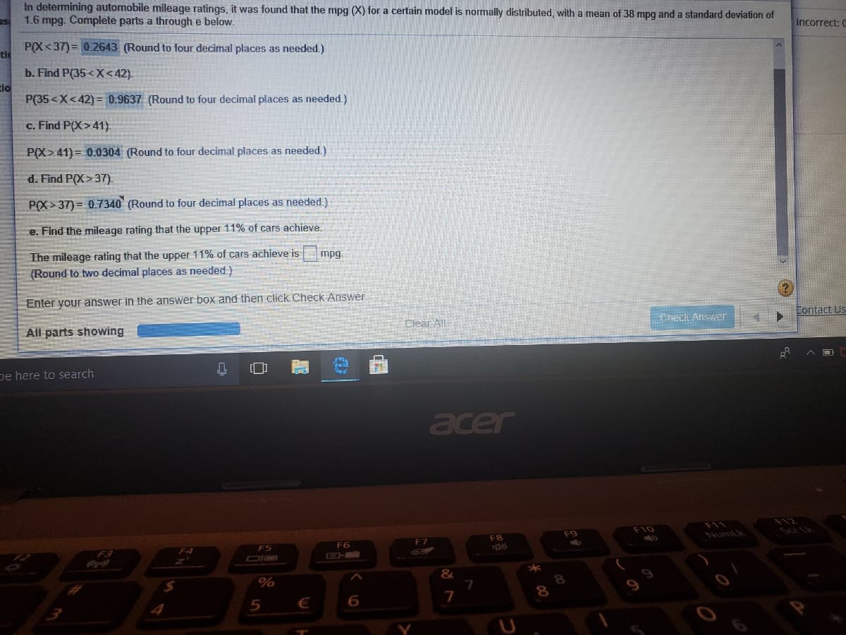 In detemining automobile mileage ratings, it was found that the mpg (X) for a certain model is normally distributed, with a mean of 38 mpg and a standard deviation of
1.6 mpg. Complete parts a through e below.
Incorrect: 0
P(X <37) = 0.2643 (Round to four decimal places as needed.)
tle
b. Find P(35<X<42).
Eio
P(35 <X<42) = 0.9637 (Round to four decimal places as needed.)
c. Find P(X>41).
P(X>41) = 0.0304 (Round to four decimal places as needed.)
d. Find P(X>37).
P(X> 37) = 0.7340 (Round to four decimal places as needed.)
e. Find the mileage rating that the upper 11% of cars achieve.
The mileage rating that the upper 11% of cars achieve is
(Round to two decimal places as needed.)
mpg.
Enter your answer in the answer box and then click Check Answer.
Contact Us
Cneck Answer
Clear All
All parts showing
ヘロ
[]
pe here to search
acer
F12
F11
Numik
F10
Sa lk
F9
F8
F7
F6
F5
F4
GD-
&
7
€

