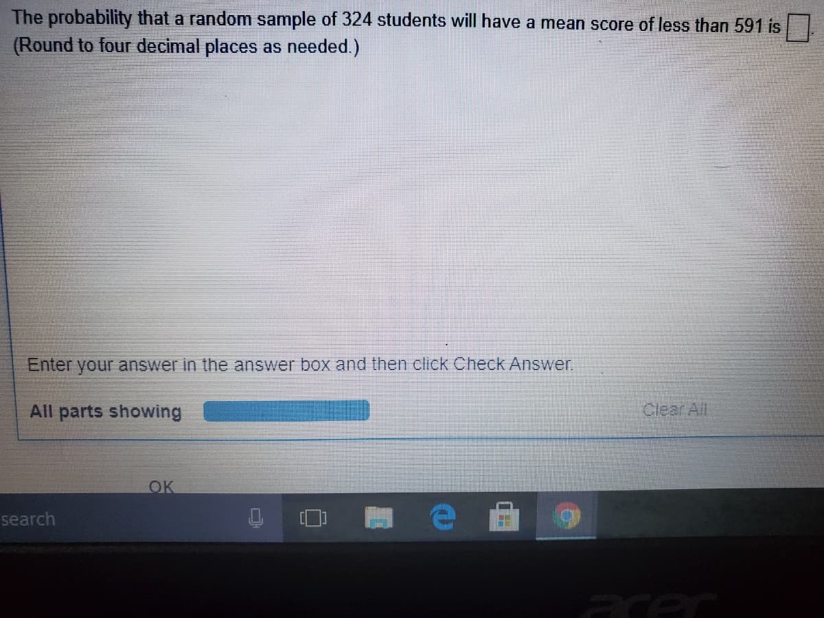 The probability that a random sample of 324 students will have a mean score of less than 591 is
(Round to four decimal places as needed.)
Enter your answer in the answer box and then click Check Answer
All parts showing
Clear All
OK
search
acec
