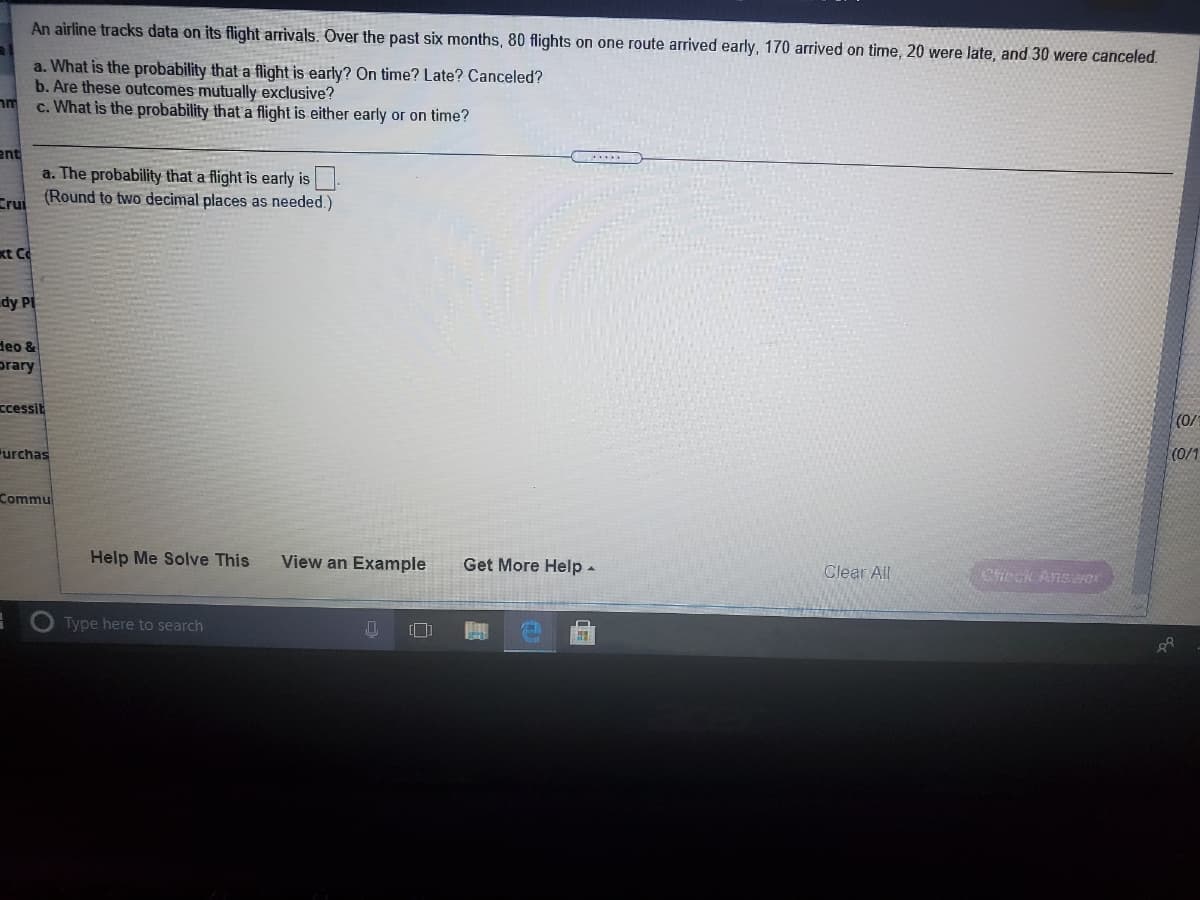 An airline tracks data on its flight arrivals. Over the past six months, 80 flights on one route arrived early, 170 arrived on time, 20 were late, and 30 were canceled.
a. What is the probability that a flight is early? On time? Late? Canceled?
b. Are these outcomes mutually exclusive?
c. What is the probability that a flight is either early or on time?
ent
a. The probability that a flight is early is
F (Round to two decimal places as needed.)
xt C
dy PI
deo &
prary
ccessit
(0/
urchas
(0/1
Commu
Help Me Solve This
View an Example
Get More Help -
Clear All
Check Anser
Type here to search
