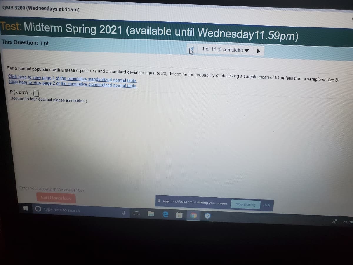 QMB 3200 (Wednesdays at 11am)
Test: Midterm Spring 2021 (available until Wednesday11.59pm)
This Question: 1 pt
1 of 14 (0 complete) ▼
For a normal population with a mean equal to 77 and a standard deviation equal to 20, determine the probability of observing a sample mean of 81 or less from a sample of size 8.
Click here to view page 1 of the cumulative standardized normal table
Click here to view page 2 of the cumulative standardized normal table
P(xs81) -
(Round to four decimal places as needed.)
Enter vour answer in the answer box.
Exit Honorlock
Il app.honorlock.com is sharing your screen.
Stop sharing
Hide
Type here to search
