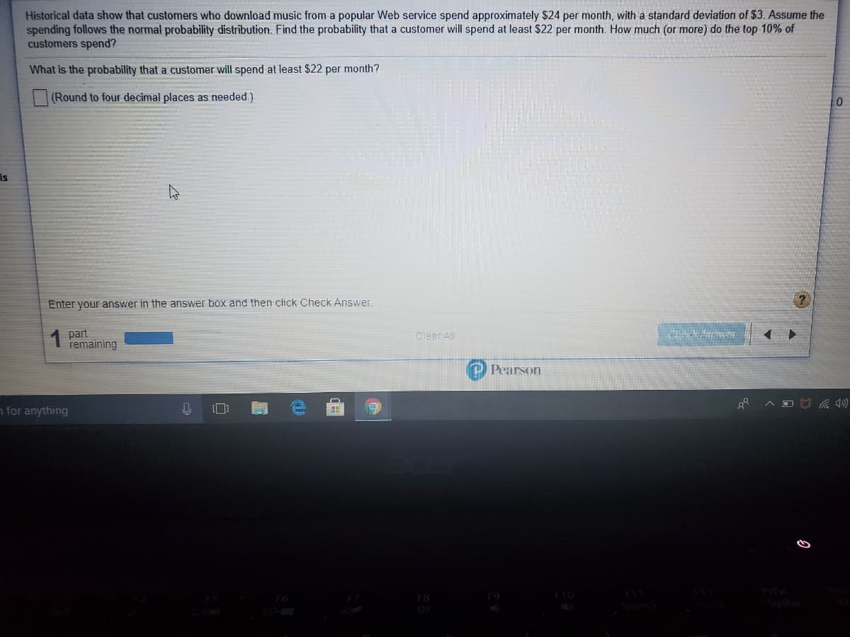 Historical data show that customers who download music from a popular Web service spend approximately $24 per month, with a standard deviation of $3. Assume the
spending follows the normal probability distribution. Find the probability that a customer will spend at least $22 per month. How much (or more) do the top 10% of
customers spend?
What is the probability that a customer will spend at least $22 per month?
(Round to four decimal places as needed.)
Is
Enter your answer in the answer box and then click Check Answer
1 part
remaining
Clear All
Pearson
n for anything
[]
F10
F6
