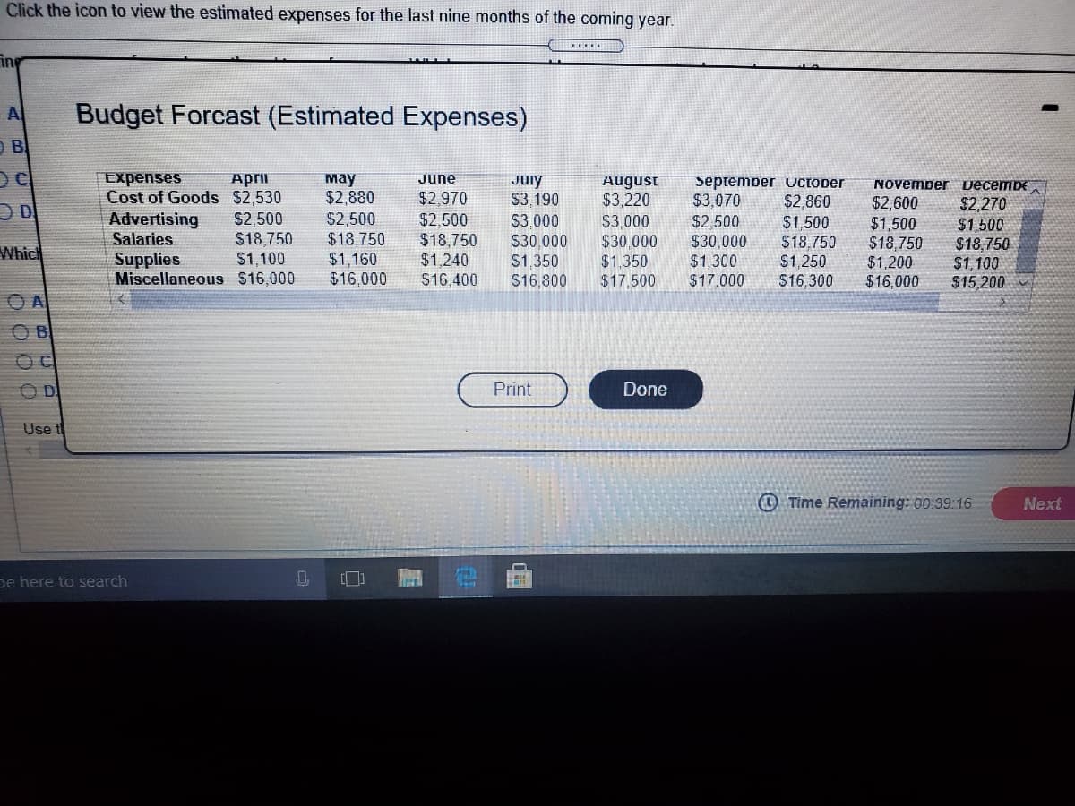 Click the icon to view the estimated expenses for the last nine months of the coming year.
ing
A
Budget Forcast (Estimated Expenses)
O B
Expenses
April
Cost of Goods $2,530
S2,500
$18,750
$1,100
мау
$2,880
June
July
S3.190
August
$3,220
$3,000
$30,000
$1,350
$17. 500
September uUCTOber
$2,860
$1,500
$18,750
$1,250
$16,300
NOvemper DecembE
$2,970
$3,070
$2,600
$1,500
$18,750
$1,200
$16,000
$2,270
$1500
$18,750
$1, 100
$15,200
Advertising
Salaries
$2,500
$18,750
$1,160
$16,000
$2,500
$3.000
$2,500
$18,750
$1,240
$16,400
$30,000
$1.300
$17,000
S30.000
Which
Supplies
Miscellaneous $16,000
$1,350
S16,800
A
OD
Print
Done
Use t
O Time Remaining: 00:39:16
Next
pe here to search
