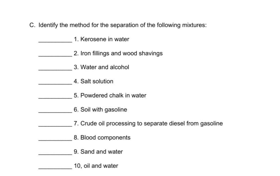C. Identify the method for the separation of the following mixtures:
1. Kerosene in water
2. Iron fillings and wood shavings
3. Water and alcohol
4. Salt solution
5. Powdered chalk in water
6. Soil with gasoline
7. Crude oil processing to separate diesel from gasoline
8. Blood components
9. Sand and water
10, oil and water
