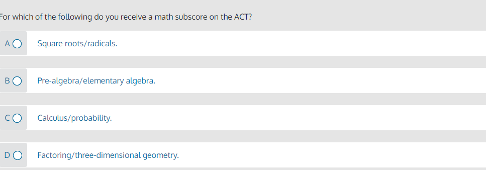 For which of the following do you receive a math subscore on the ACT?
A O
Square roots/radicals.
BO
Pre-algebra/elementary algebra.
CO
Calculus/probability.
DO
Factoring/three-dimensional geometry.
