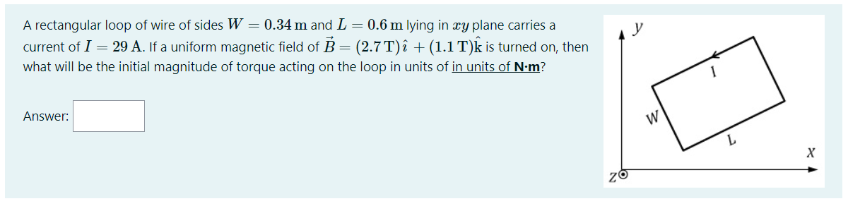 A rectangular loop of wire of sides W = 0.34 m and L = 0.6 m lying in xy plane carries a
current of I = 29 A. If a uniform magnetic field of B = (2.7 T)î + (1.1 T)k is turned on, then
what will be the initial magnitude of torque acting
the loop in units of in units of N-m?
Answer:
W
