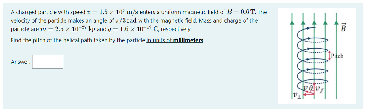 A charged particle with speed v = 1.5 × 10° m/s enters a uniform magnetic field of B= 0.6 T. The
velocity of the particle makes an angle of T/3 rad with the magnetic field. Mass and charge of the
particle are m = 2.5 × 10-27 kg and q = 1.6 × 10¬19 C, respectively.
Find the pitch of the helical path taken by the particle in units of millimeters.
ĮPitch
Answer:
