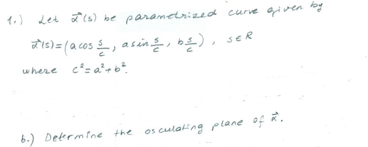 1.)
Let 2(s) be parametrized curve given by
a Is) =la cos s_, asin, b£), sER
where
c²= a²+b?.
6.) Determine the
os culating plane of ā,
