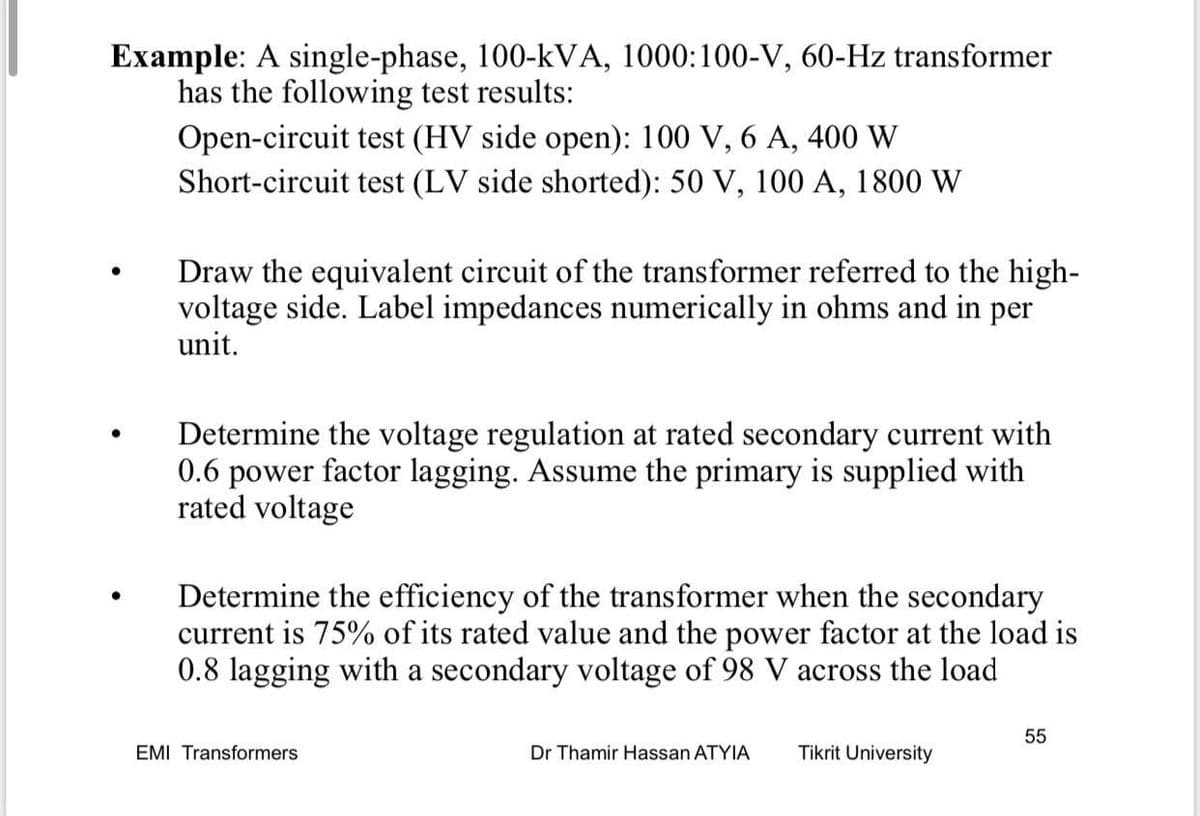Example: A single-phase, 100-kVA, 1000:100-V, 60-Hz transformer
has the following test results:
Open-circuit test (HV side open): 100 V, 6 A, 400 W
Short-circuit test (LV side shorted): 50 V, 100 A, 1800 W
Draw the equivalent circuit of the transformer referred to the high-
voltage side. Label impedances numerically in ohms and in per
unit.
Determine the voltage regulation at rated secondary current with
0.6 power factor lagging. Assume the primary is supplied with
rated voltage
Determine the efficiency of the transformer when the secondary
current is 75% of its rated value and the power factor at the load is
0.8 lagging with a secondary voltage of 98 V across the load
55
EMI Transformers
Dr Thamir Hassan ATYIA
Tikrit University
