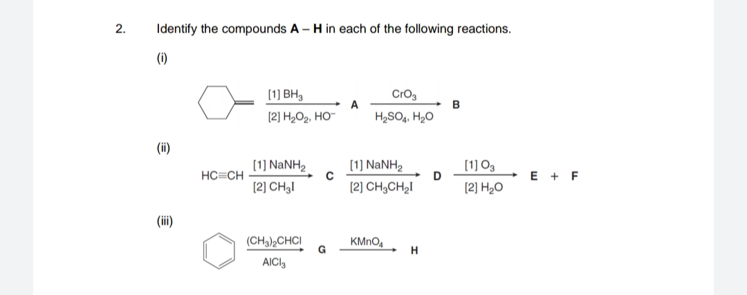 2.
Identify the compounds A – H in each of the following reactions.
(i)
[1] BH3
CrO3
A
B
[2] H2O2, HO-
H2SO4, H20
()
[1] NANH2
[1] NANH2
(1] O3
HC=CH
D
E + F
[2] CH3I
[2] CH3CH2I
[2] H2O
(ii)
(CH3)2CHCI
G
KMNO4
H
AICI3
