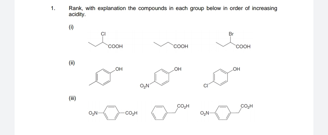1.
Rank, with explanation the compounds in each group below in order of increasing
acidity.
(i)
CI
Br
СООН
СООН
COOH
(ii)
OH
LOH
HO
O2N
(ii)
CO,H
CO,H
O,N-
CO2H
O2N-
