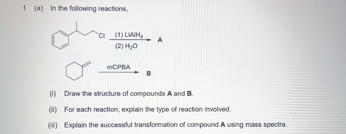 1
(a) In the following reactions,
(1) LIAIH,
A
(2) H2O
mCPBA
B
(i)
Draw the structure of compounds A and B.
(ii) For each reaction, explain the type of reaction involved.
(iii) Explain the successful transformation of compound A using mass spectra.
