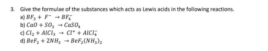 3. Give the formulae of the substances which acts as Lewis acids in the following reactions.
a) BF3 + F¯ → BF
b) CaO + SO3
CaSO4
c) Cl₂ + AlCl3 → CI+ + AICI
d) BeF₂ + 2NH3 → BeF₂(NH3)2