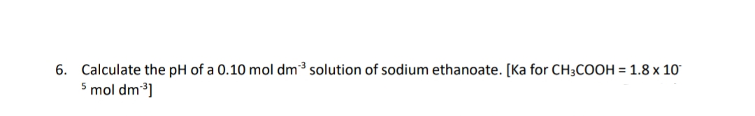 6. Calculate the pH of a 0.10 mol dm³ solution of sodium ethanoate. [Ka for CH3COOH = 1.8 x 10
5 mol dm ³]