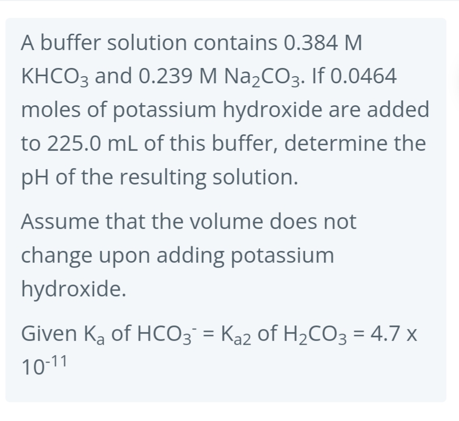 A buffer solution contains 0.384 M
KHCO3 and 0.239 M Na₂CO3. If 0.0464
moles of potassium hydroxide are added
to 225.0 mL of this buffer, determine the
pH of the resulting solution.
Assume that the volume does not
change upon adding potassium
hydroxide.
Given K₂ of HCO3¯ = Ka2 of H₂CO3 = 4.7 x
10-11
