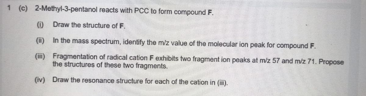 1 (c) 2-Methyl-3-pentanol reacts with PCC to form compound F.
(i) Draw the structure of F.
(ii) In the mass spectrum, identify the m/z value of the molecular ion peak for compound F.
(ii) Fragmentation of radical cation F exhibits two fragment ion peaks at m/z 57 and m/z 71. Propose
the structures of these two fragments.
(iv) Draw the resonance structure for each of the cation in (iii).
