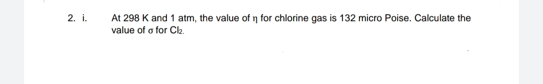 2. i.
At 298 K and 1 atm, the value of n for chlorine gas is 132 micro Poise. Calculate the
value of o for Cl2.
