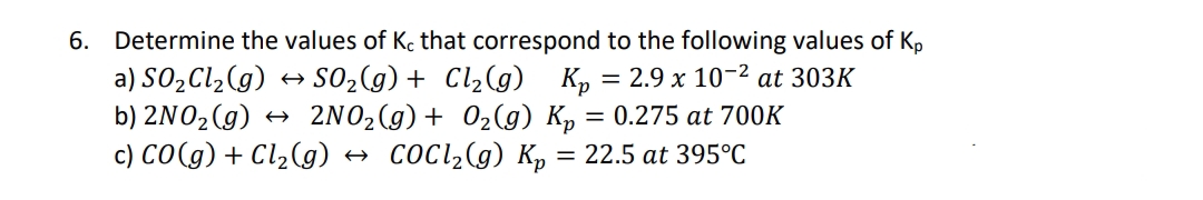 6. Determine the values of K. that correspond to the following values of Kp
a) SO2C1,(g)
b) 2NO2(g) → 2NO2(g)+ 02(g) Kp = 0.275 at 700K
c) CO(g) + Cl,(g) → COCI,(g) K = 22.5 at 395°C
SO2(g) + Cl2(g)
K, = 2.9 x 10-2 at 303K
