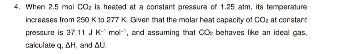 4. When 2.5 mol CO2 is heated at a constant pressure of 1.25 atm, its temperature
increases from 250 K to 277 K. Given that the molar heat capacity of CO2 at constant
pressure is 37.11 J K-1 mol-1, and assuming that CO2 behaves like an ideal gas,
calculate q, AH, and AU.
