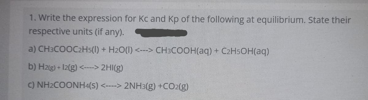 1. Write the expression for Kc and Kp of the following at equilibrium. State their
respective units (if any).
a) CH3COOC2H5(1) + H2O(1) <---> CH3COOH(aq) + C2H5OH(aq)
b) H2(g) + I2(g) <---> 2HI(g)
C) NH2COONH4(S) <----> 2NH3(g) +CO2(g)

