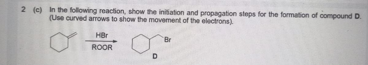 2 (c) In the following reaction, show the initiation and propagation steps for the formation of compound D.
(Use curved arrows to show the movement of the electrons).
HBr
Br
ROOR
D
