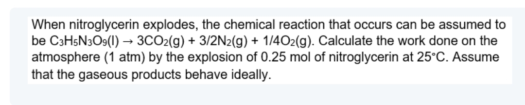 When nitroglycerin explodes, the chemical reaction that occurs can be assumed to
be C3H5N3O9(1) → 3CO2(g) + 3/2N2(g) + 1/4O2(g). Calculate the work done on the
atmosphere (1 atm) by the explosion of 0.25 mol of nitroglycerin at 25°C. Assume
that the gaseous products behave ideally.
