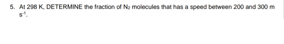 5. At 298 K, DETERMINE the fraction of N2 molecules that has a speed between 200 and 300 m
s1.

