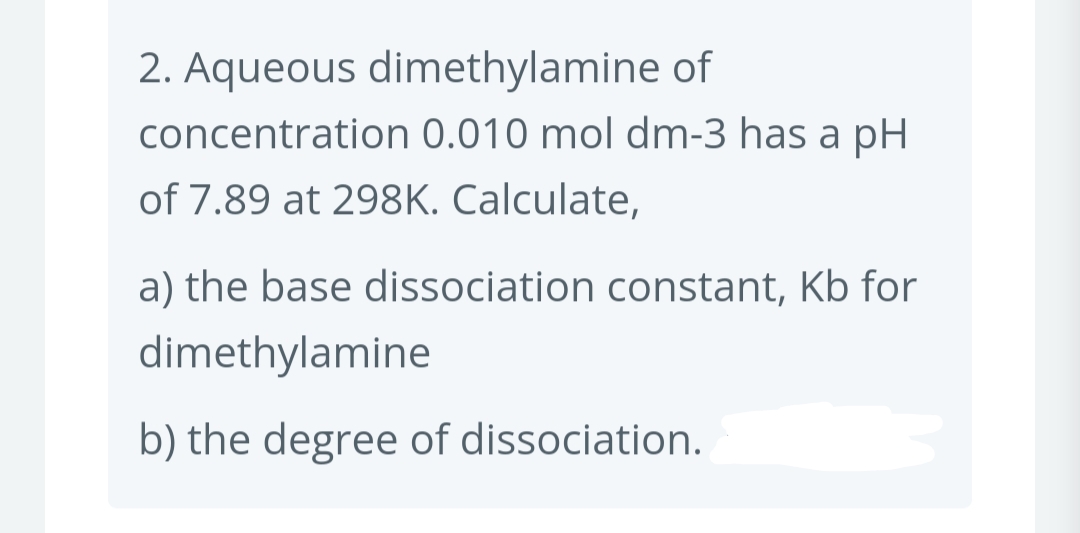 2. Aqueous dimethylamine of
concentration 0.010 mol dm-3 has a pH
of 7.89 at 298K. Calculate,
a) the base dissociation constant, Kb for
dimethylamine
b) the degree of dissociation.