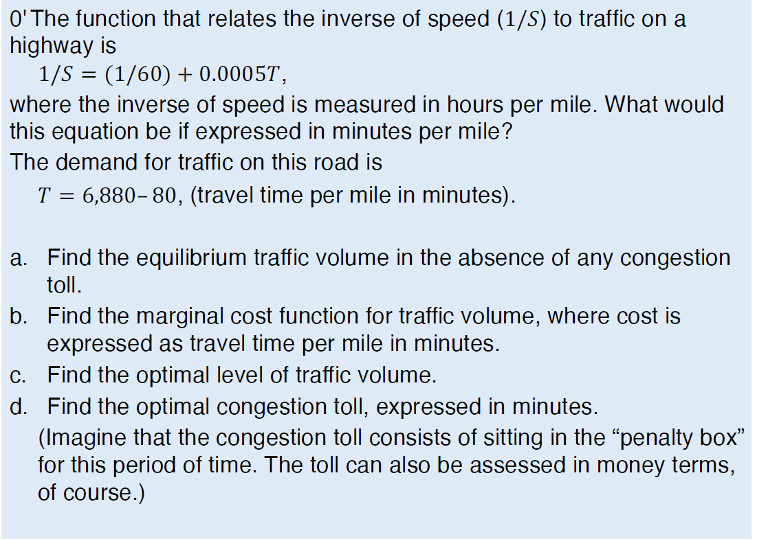 O'The function that relates the inverse of speed (1/S) to traffic on a
highway is
1/S = (1/60) + 0.00057,
where the inverse of speed is measured in hours per mile. What would
this equation be if expressed in minutes per mile?
The demand for traffic on this road is
T = 6,880– 80, (travel time per mile in minutes).
a. Find the equilibrium traffic volume in the absence of any congestion
toll.
b. Find the
ginal cost function for traffic volume, where cost is
expressed as travel time per mile in minutes.
c. Find the optimal level of traffic volume.
d. Find the optimal congestion toll, expressed in minutes.
(Imagine that the congestion toll consists of sitting in the "penalty box"
for this period of time. The toll can also be assessed in money terms,
of course.)
