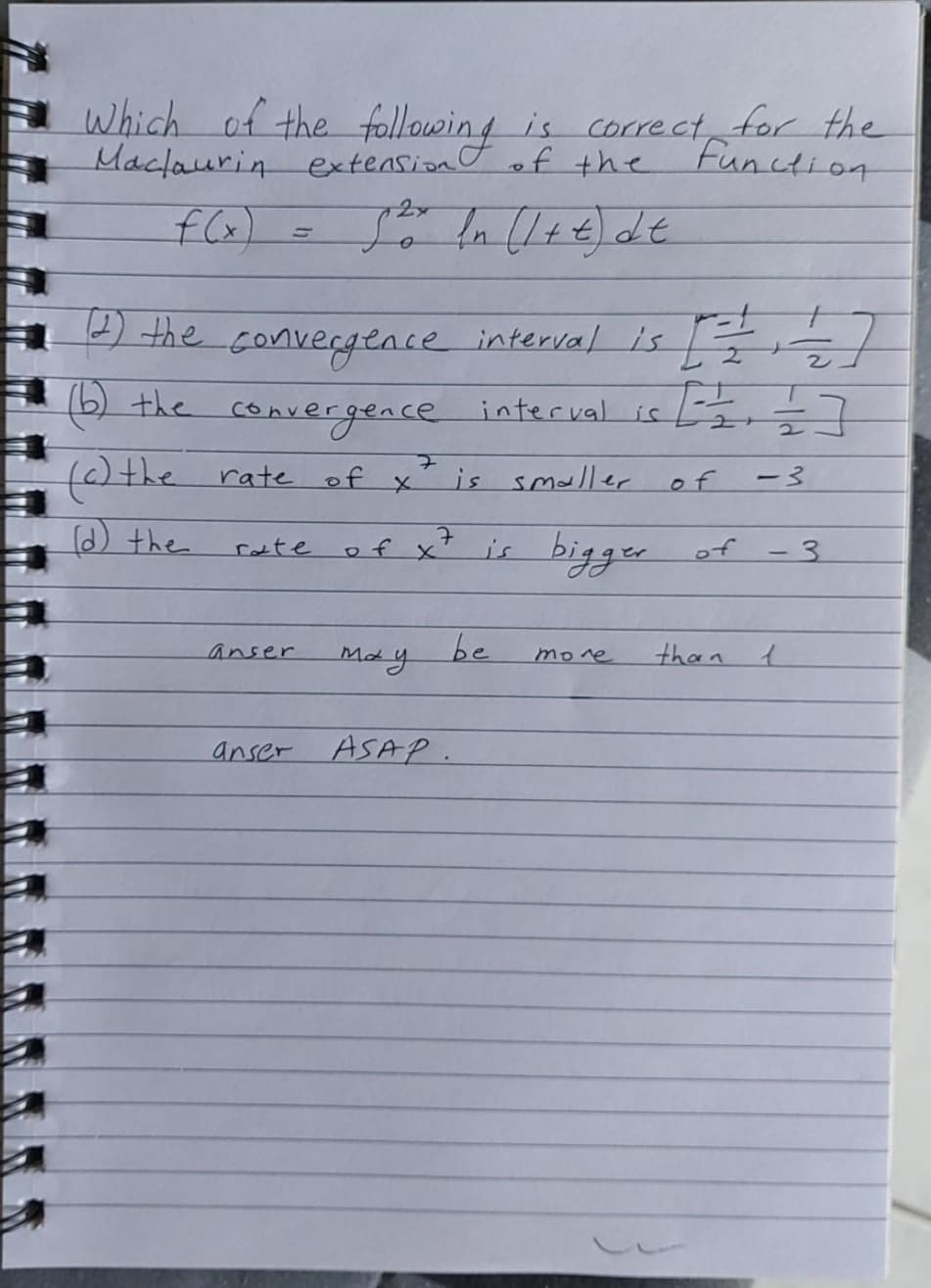 Which of the
Mactaurin extension
following is correct for the
of the
Function
2x
f(x) =
the convergencee interval is
(6) the interval is -7
convergence
f)the rateof x
is smaller
of
ー3
(d) the
is bigger
of x
of - 3
rate
be
May
anser
mone
than
anser ASAP.
