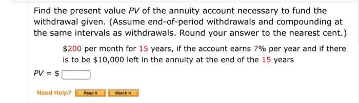 Find the present value PV of the annuity account necessary to fund the
withdrawal given. (Assume end-of-period withdrawals and compounding at
the same intervals as withdrawals. Round your answer to the nearest cent.)
$200 per month for 15 years, if the account earns 7% per year and if there
is to be $10,000 left in the annuity at the end of the 15 years
PV = $
Need Help?
Read It
Watch It
