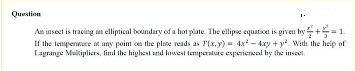 Question
An insect is tracing an elliptical boundary of a hot plate. The ellipse equation is given by + 1.
If the temperature at any point on the plate reads as T(x, y) = 4x2 - 4xy + y. With the help of
Lagrange Multipliers, find the highest and lowest temperature experienced by the insect.
2
