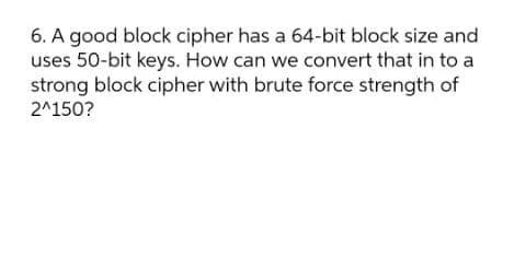 6. A good block cipher has a 64-bit block size and
uses 50-bit keys. How can we convert that in to a
strong block cipher with brute force strength of
2^150?
