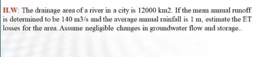 H.W: The drainage area of a river in a city is 12000 km2. If the mean annual runoff
is determined to be 140 m3/s and the average annual rainfall is 1 m, estimate the ET
losses for the area. Assume negligible changes in groundwater flow and storage..
