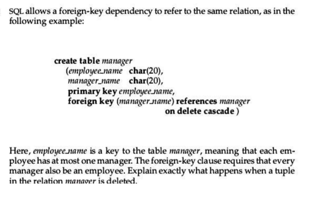 SQL allows a foreign-key dependency to refer to the same relation, as in the
following example:
create table manager
(employee name char(20),
manager name char(20),
primary key employee_name,
foreign key (manager name) references manager
on delete cascade)
Here, employee name is a key to the table manager, meaning that each em-
ployee has at most one manager. The foreign-key clause requires that every
manager also be an employee. Explain exactly what happens when a tuple
in the relation manager is deleted.