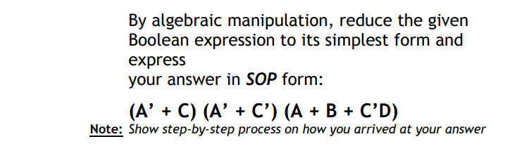 By algebraic manipulation, reduce the given
Boolean expression to its simplest form and
express
your answer in SOP form:
(А' + C) (A' + С') (А + В + C'D)
Note: Show step-by-step process on how you arrived at your answer
