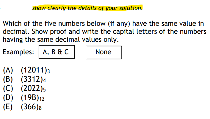 show clearly the details of your solution.
Which of the five numbers below (if any) have the same value in
decimal. Show proof and write the capital letters of the numbers
having the same decimal values only.
Examples: | A, в&с
None
(A) (12011)3
(B) (3312)4
(C) (2022)5
(D) (19B)12
(E) (366)8
