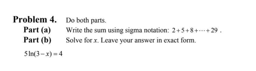 Problem 4.
Part (a)
Part (b)
5ln(3-x) = 4
Do both parts.
Write the sum using sigma notation: 2+5+8+...+29.
Solve for x. Leave your answer in exact form.
