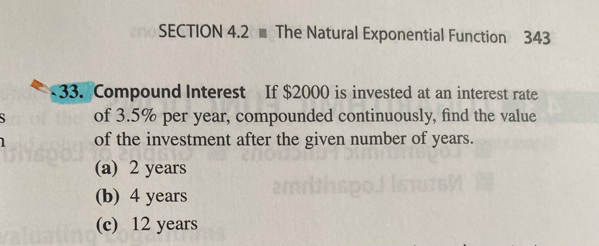 SECTION 4.2 The Natural Exponential Function 343
33. Compound Interest If $2000 is invested at an interest rate
of 3.5% per year, compounded continuously, find the value
of the investment after the given number of years.
(а) 2 years
(b) 4 years
amruhspol
(c) 12 years
