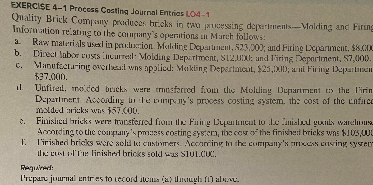 EXERCISE 4-1 Process Costing Journal Entries LO4-1
Quality Brick Company produces bricks in two processing departments-Molding and Firing
Information relating to the company's operations in March follows:
Raw materials used in production: Molding Department, $23,000; and Firing Department, $8,000
b.
a.
Direct labor costs incurred: Molding Department, $12,000; and Firing Department, $7,000.
Manufacturing overhead was applied: Molding Department, $25,000; and Firing Departmen
$37,000.
d. Unfired, molded bricks were transferred from the Molding Department to the Firin
Department. According to the company's process costing system, the cost of the unfirec
molded bricks was $57,000.
Finished bricks were transferred from the Firing Department to the finished goods warehouse
According to the company's process costing system, the cost of the finished bricks was $103,000
f. Finished bricks were sold to customers. According to the company's process costing system
the cost of the finished bricks sold was $101,000.
с.
е.
Required:
Prepare journal entries to record items (a) through (f) above.
