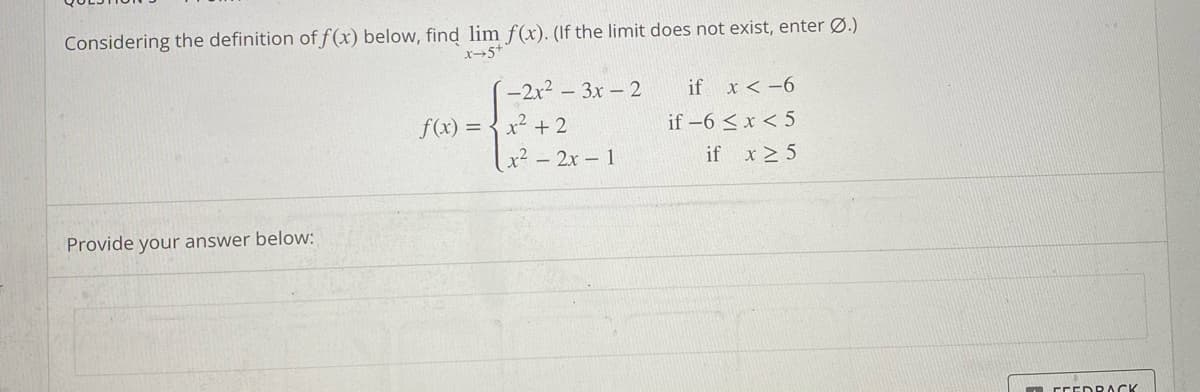 Considering the definition of f(x) below, find lim f(x). (If the limit does not exist, enter Ø.)
x-5+
Provide your answer below:
-2x²-3x - 2
f(x) = x² + 2
x² - 2x - 1
if x < -6
if -6 < x < 5
if x ≥ 5
FEEDBACK