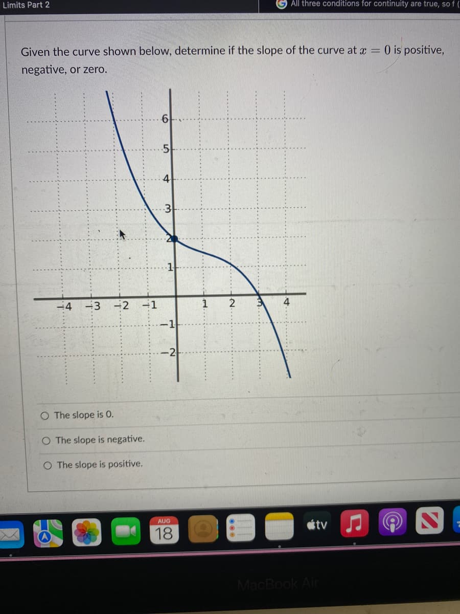 Limits Part 2
Given the curve shown below, determine if the slope of the curve at x =
negative, or zero.
-4 -3 -2
-1
O The slope is 0.
O The slope is negative.
O The slope is positive.
4
7
-1
AUG
18
All three conditions for continuity are true, sof (
2
tv
MacBook Air
0 is positive,