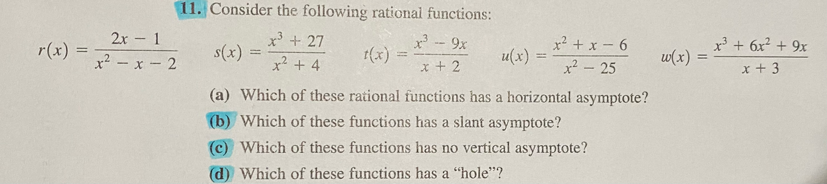 11. Consider the following rational functions:
2x 1
x - 9x
X+27
3
-
r(x)
s(x)
t(x)
u(x)
x+ x- 6
w(x)
x' + 6x + 9x
x2 - x - 2
x² + 4
x² - 25
x+ 3
(a) Which of these rational functions has a horizontal asymptote?
(b) Which of these functions has a slant asymptote?
(c) Which of these functions has no vertical asymptote?
(d) Which of these functions has a "hole"?
